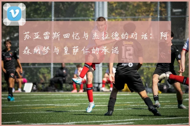 苏亚雷斯回忆与杰拉德的对话：阿森纳梦与皇萨仁的承诺