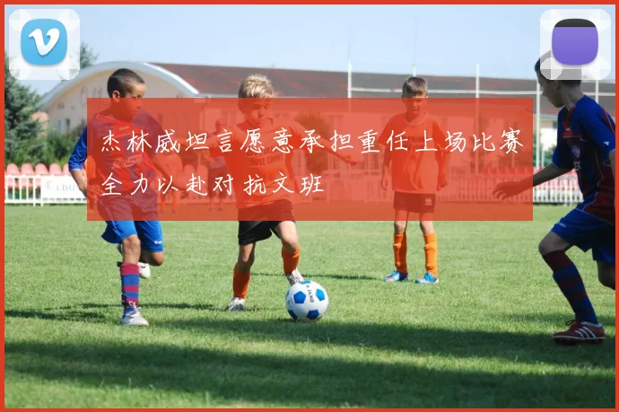杰林威坦言愿意承担重任上场比赛全力以赴对抗文班