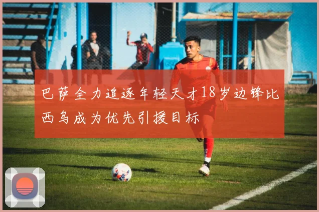 巴萨全力追逐年轻天才18岁边锋比西乌成为优先引援目标