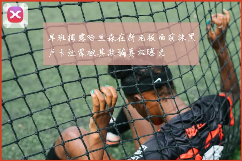 库班揭露哈里森在新老板面前抹黑卢卡杜蒙被其欺骗真相曝光