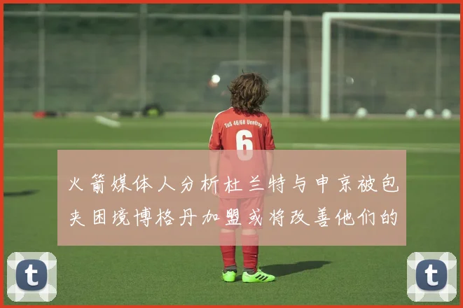火箭媒体人分析杜兰特与申京被包夹困境博格丹加盟或将改善他们的进攻空间