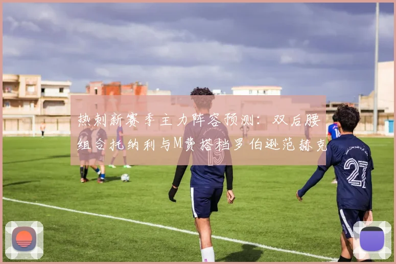 热刺新赛季主力阵容预测：双后腰组合托纳利与M费搭档罗伯逊范赫克加盟