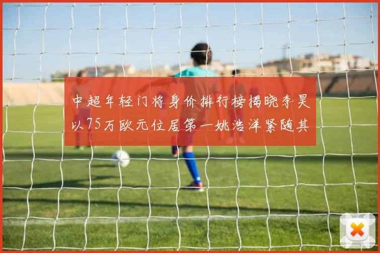 中超年轻门将身价排行榜揭晓李昊以75万欧元位居第一姚浩洋紧随其后