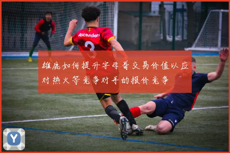 雄鹿如何提升字母哥交易价值以应对热火等竞争对手的报价竞争