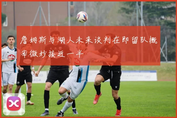 詹姆斯与湖人未来谈判在即留队概率微妙接近一半