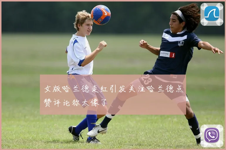女版哈兰德走红引发关注哈兰德点赞评论称太像了