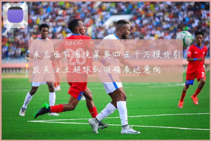 米兰面临困境莱奥四五千万报价引发关注土超球队明确表达意向